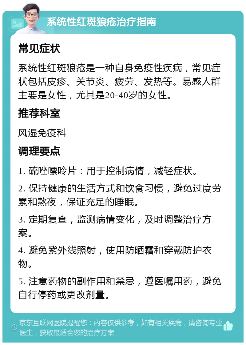 系统性红斑狼疮治疗指南 常见症状 系统性红斑狼疮是一种自身免疫性疾病，常见症状包括皮疹、关节炎、疲劳、发热等。易感人群主要是女性，尤其是20-40岁的女性。 推荐科室 风湿免疫科 调理要点 1. 硫唑嘌呤片：用于控制病情，减轻症状。 2. 保持健康的生活方式和饮食习惯，避免过度劳累和熬夜，保证充足的睡眠。 3. 定期复查，监测病情变化，及时调整治疗方案。 4. 避免紫外线照射，使用防晒霜和穿戴防护衣物。 5. 注意药物的副作用和禁忌，遵医嘱用药，避免自行停药或更改剂量。