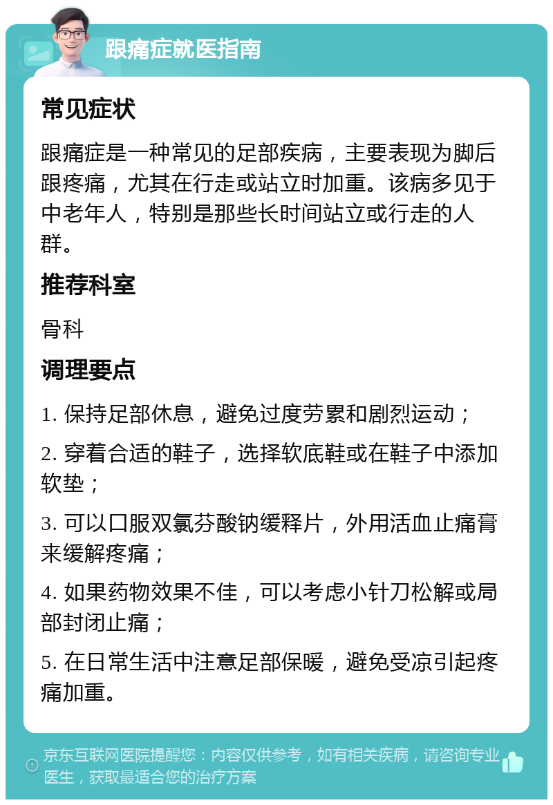 跟痛症就医指南 常见症状 跟痛症是一种常见的足部疾病，主要表现为脚后跟疼痛，尤其在行走或站立时加重。该病多见于中老年人，特别是那些长时间站立或行走的人群。 推荐科室 骨科 调理要点 1. 保持足部休息，避免过度劳累和剧烈运动； 2. 穿着合适的鞋子，选择软底鞋或在鞋子中添加软垫； 3. 可以口服双氯芬酸钠缓释片，外用活血止痛膏来缓解疼痛； 4. 如果药物效果不佳，可以考虑小针刀松解或局部封闭止痛； 5. 在日常生活中注意足部保暖，避免受凉引起疼痛加重。