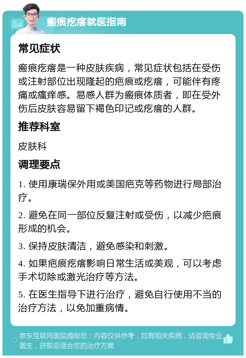 瘢痕疙瘩就医指南 常见症状 瘢痕疙瘩是一种皮肤疾病，常见症状包括在受伤或注射部位出现隆起的疤痕或疙瘩，可能伴有疼痛或瘙痒感。易感人群为瘢痕体质者，即在受外伤后皮肤容易留下褐色印记或疙瘩的人群。 推荐科室 皮肤科 调理要点 1. 使用康瑞保外用或美国疤克等药物进行局部治疗。 2. 避免在同一部位反复注射或受伤，以减少疤痕形成的机会。 3. 保持皮肤清洁，避免感染和刺激。 4. 如果疤痕疙瘩影响日常生活或美观，可以考虑手术切除或激光治疗等方法。 5. 在医生指导下进行治疗，避免自行使用不当的治疗方法，以免加重病情。