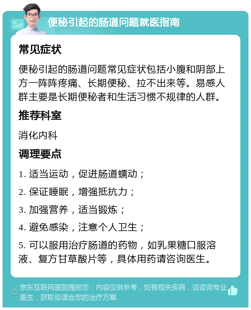 便秘引起的肠道问题就医指南 常见症状 便秘引起的肠道问题常见症状包括小腹和阴部上方一阵阵疼痛、长期便秘、拉不出来等。易感人群主要是长期便秘者和生活习惯不规律的人群。 推荐科室 消化内科 调理要点 1. 适当运动，促进肠道蠕动； 2. 保证睡眠，增强抵抗力； 3. 加强营养，适当锻炼； 4. 避免感染，注意个人卫生； 5. 可以服用治疗肠道的药物，如乳果糖口服溶液、复方甘草酸片等，具体用药请咨询医生。