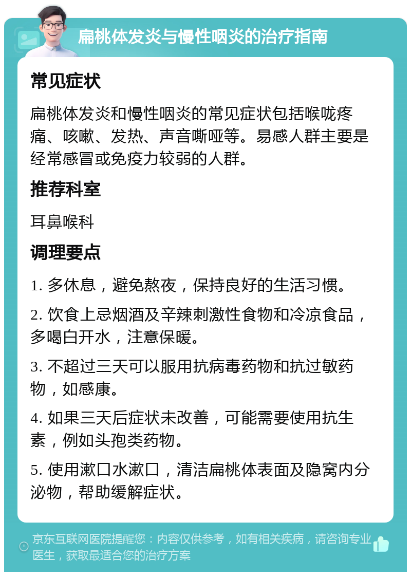 扁桃体发炎与慢性咽炎的治疗指南 常见症状 扁桃体发炎和慢性咽炎的常见症状包括喉咙疼痛、咳嗽、发热、声音嘶哑等。易感人群主要是经常感冒或免疫力较弱的人群。 推荐科室 耳鼻喉科 调理要点 1. 多休息，避免熬夜，保持良好的生活习惯。 2. 饮食上忌烟酒及辛辣刺激性食物和冷凉食品，多喝白开水，注意保暖。 3. 不超过三天可以服用抗病毒药物和抗过敏药物，如感康。 4. 如果三天后症状未改善，可能需要使用抗生素，例如头孢类药物。 5. 使用漱口水漱口，清洁扁桃体表面及隐窝内分泌物，帮助缓解症状。