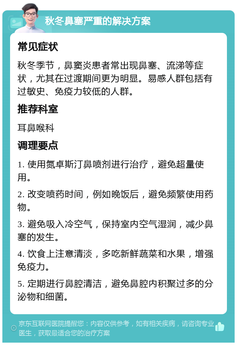 秋冬鼻塞严重的解决方案 常见症状 秋冬季节，鼻窦炎患者常出现鼻塞、流涕等症状，尤其在过渡期间更为明显。易感人群包括有过敏史、免疫力较低的人群。 推荐科室 耳鼻喉科 调理要点 1. 使用氮卓斯汀鼻喷剂进行治疗，避免超量使用。 2. 改变喷药时间，例如晚饭后，避免频繁使用药物。 3. 避免吸入冷空气，保持室内空气湿润，减少鼻塞的发生。 4. 饮食上注意清淡，多吃新鲜蔬菜和水果，增强免疫力。 5. 定期进行鼻腔清洁，避免鼻腔内积聚过多的分泌物和细菌。