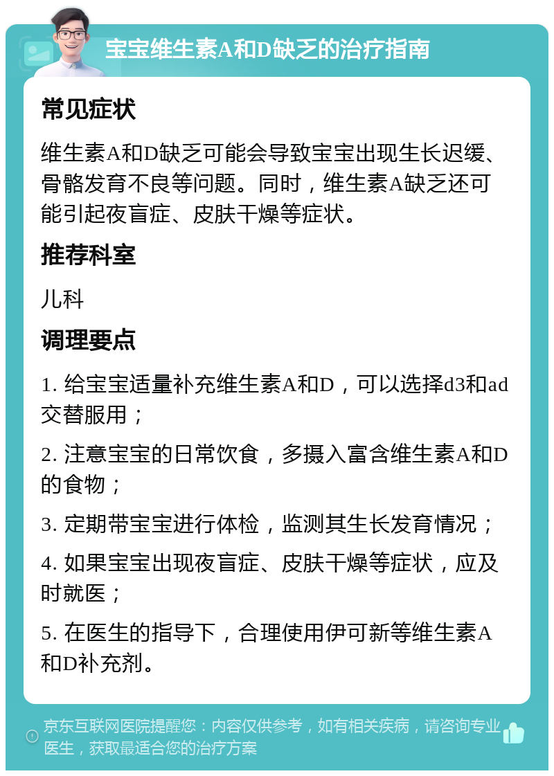 宝宝维生素A和D缺乏的治疗指南 常见症状 维生素A和D缺乏可能会导致宝宝出现生长迟缓、骨骼发育不良等问题。同时，维生素A缺乏还可能引起夜盲症、皮肤干燥等症状。 推荐科室 儿科 调理要点 1. 给宝宝适量补充维生素A和D，可以选择d3和ad交替服用； 2. 注意宝宝的日常饮食，多摄入富含维生素A和D的食物； 3. 定期带宝宝进行体检，监测其生长发育情况； 4. 如果宝宝出现夜盲症、皮肤干燥等症状，应及时就医； 5. 在医生的指导下，合理使用伊可新等维生素A和D补充剂。