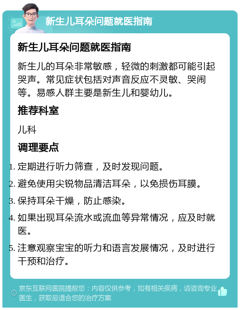 新生儿耳朵问题就医指南 新生儿耳朵问题就医指南 新生儿的耳朵非常敏感，轻微的刺激都可能引起哭声。常见症状包括对声音反应不灵敏、哭闹等。易感人群主要是新生儿和婴幼儿。 推荐科室 儿科 调理要点 定期进行听力筛查，及时发现问题。 避免使用尖锐物品清洁耳朵，以免损伤耳膜。 保持耳朵干燥，防止感染。 如果出现耳朵流水或流血等异常情况，应及时就医。 注意观察宝宝的听力和语言发展情况，及时进行干预和治疗。