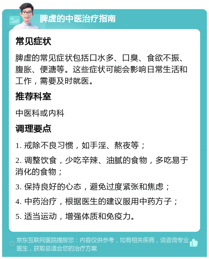 脾虚的中医治疗指南 常见症状 脾虚的常见症状包括口水多、口臭、食欲不振、腹胀、便溏等。这些症状可能会影响日常生活和工作，需要及时就医。 推荐科室 中医科或内科 调理要点 1. 戒除不良习惯，如手淫、熬夜等； 2. 调整饮食，少吃辛辣、油腻的食物，多吃易于消化的食物； 3. 保持良好的心态，避免过度紧张和焦虑； 4. 中药治疗，根据医生的建议服用中药方子； 5. 适当运动，增强体质和免疫力。