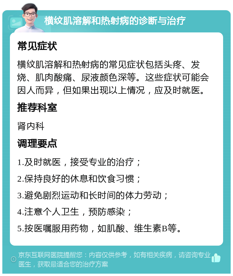 横纹肌溶解和热射病的诊断与治疗 常见症状 横纹肌溶解和热射病的常见症状包括头疼、发烧、肌肉酸痛、尿液颜色深等。这些症状可能会因人而异，但如果出现以上情况，应及时就医。 推荐科室 肾内科 调理要点 1.及时就医，接受专业的治疗； 2.保持良好的休息和饮食习惯； 3.避免剧烈运动和长时间的体力劳动； 4.注意个人卫生，预防感染； 5.按医嘱服用药物，如肌酸、维生素B等。