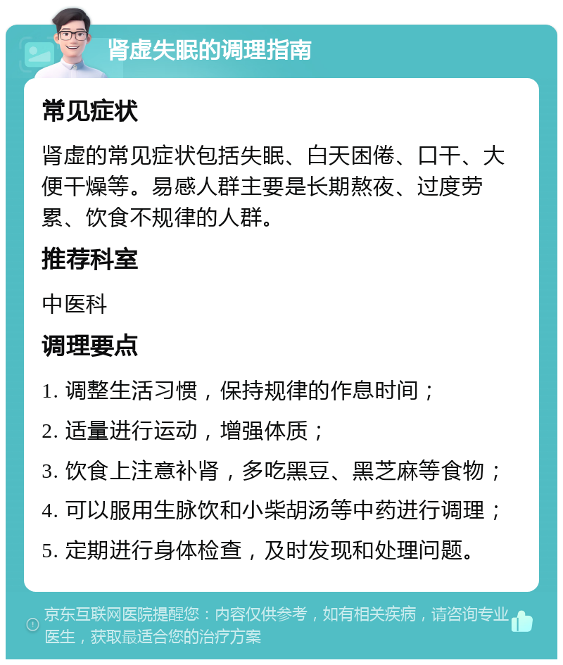 肾虚失眠的调理指南 常见症状 肾虚的常见症状包括失眠、白天困倦、口干、大便干燥等。易感人群主要是长期熬夜、过度劳累、饮食不规律的人群。 推荐科室 中医科 调理要点 1. 调整生活习惯，保持规律的作息时间； 2. 适量进行运动，增强体质； 3. 饮食上注意补肾，多吃黑豆、黑芝麻等食物； 4. 可以服用生脉饮和小柴胡汤等中药进行调理； 5. 定期进行身体检查，及时发现和处理问题。