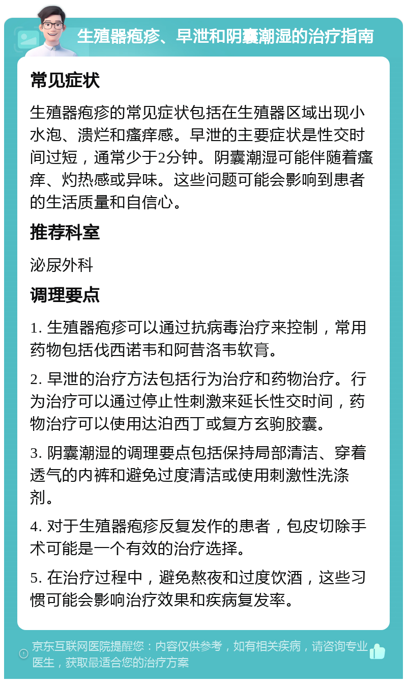 生殖器疱疹、早泄和阴囊潮湿的治疗指南 常见症状 生殖器疱疹的常见症状包括在生殖器区域出现小水泡、溃烂和瘙痒感。早泄的主要症状是性交时间过短，通常少于2分钟。阴囊潮湿可能伴随着瘙痒、灼热感或异味。这些问题可能会影响到患者的生活质量和自信心。 推荐科室 泌尿外科 调理要点 1. 生殖器疱疹可以通过抗病毒治疗来控制，常用药物包括伐西诺韦和阿昔洛韦软膏。 2. 早泄的治疗方法包括行为治疗和药物治疗。行为治疗可以通过停止性刺激来延长性交时间，药物治疗可以使用达泊西丁或复方玄驹胶囊。 3. 阴囊潮湿的调理要点包括保持局部清洁、穿着透气的内裤和避免过度清洁或使用刺激性洗涤剂。 4. 对于生殖器疱疹反复发作的患者，包皮切除手术可能是一个有效的治疗选择。 5. 在治疗过程中，避免熬夜和过度饮酒，这些习惯可能会影响治疗效果和疾病复发率。