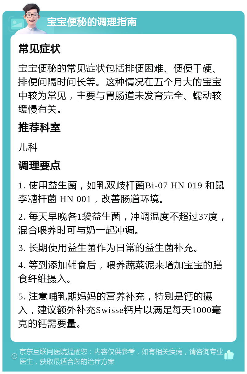 宝宝便秘的调理指南 常见症状 宝宝便秘的常见症状包括排便困难、便便干硬、排便间隔时间长等。这种情况在五个月大的宝宝中较为常见，主要与胃肠道未发育完全、蠕动较缓慢有关。 推荐科室 儿科 调理要点 1. 使用益生菌，如乳双歧杆菌Bi-07 HN 019 和鼠李糖杆菌 HN 001，改善肠道环境。 2. 每天早晚各1袋益生菌，冲调温度不超过37度，混合喂养时可与奶一起冲调。 3. 长期使用益生菌作为日常的益生菌补充。 4. 等到添加辅食后，喂养蔬菜泥来增加宝宝的膳食纤维摄入。 5. 注意哺乳期妈妈的营养补充，特别是钙的摄入，建议额外补充Swisse钙片以满足每天1000毫克的钙需要量。