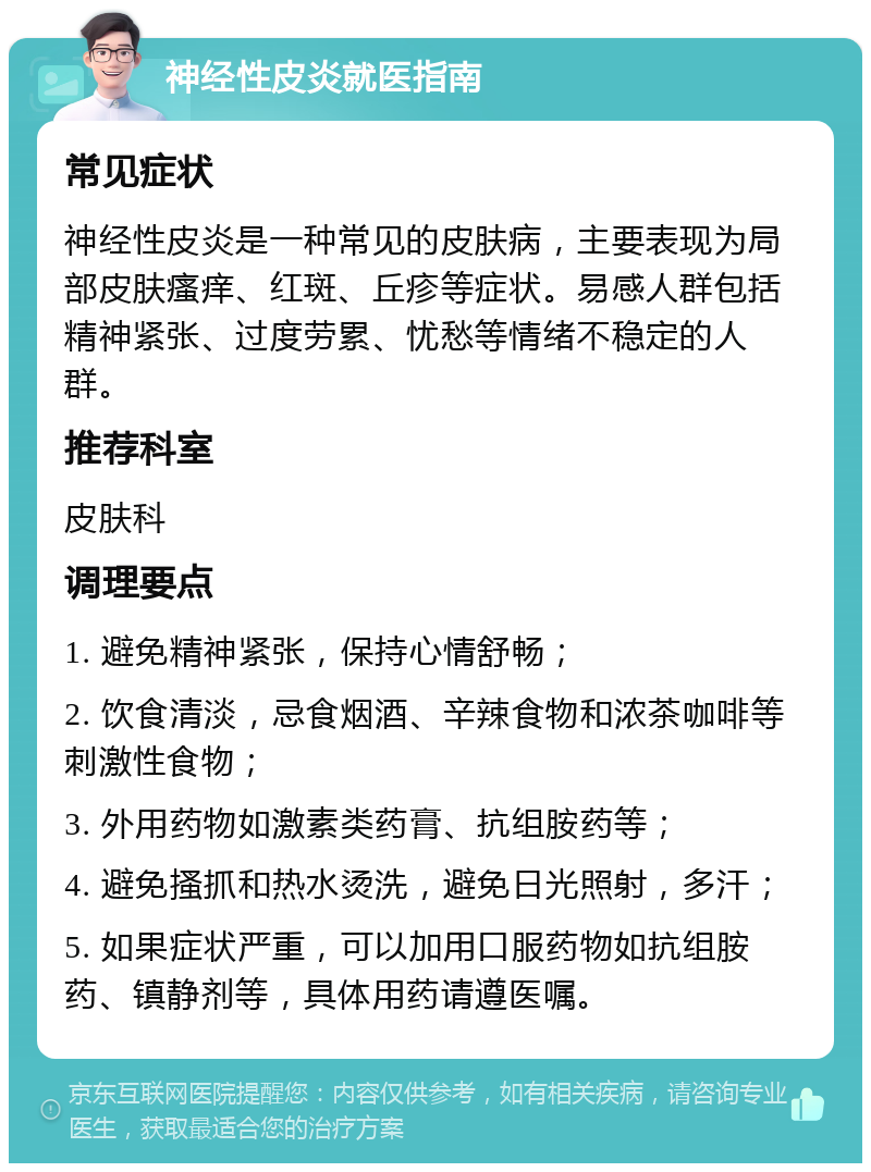 神经性皮炎就医指南 常见症状 神经性皮炎是一种常见的皮肤病，主要表现为局部皮肤瘙痒、红斑、丘疹等症状。易感人群包括精神紧张、过度劳累、忧愁等情绪不稳定的人群。 推荐科室 皮肤科 调理要点 1. 避免精神紧张，保持心情舒畅； 2. 饮食清淡，忌食烟酒、辛辣食物和浓茶咖啡等刺激性食物； 3. 外用药物如激素类药膏、抗组胺药等； 4. 避免搔抓和热水烫洗，避免日光照射，多汗； 5. 如果症状严重，可以加用口服药物如抗组胺药、镇静剂等，具体用药请遵医嘱。