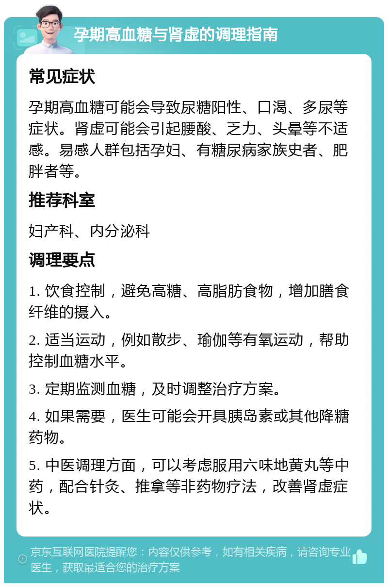 孕期高血糖与肾虚的调理指南 常见症状 孕期高血糖可能会导致尿糖阳性、口渴、多尿等症状。肾虚可能会引起腰酸、乏力、头晕等不适感。易感人群包括孕妇、有糖尿病家族史者、肥胖者等。 推荐科室 妇产科、内分泌科 调理要点 1. 饮食控制，避免高糖、高脂肪食物，增加膳食纤维的摄入。 2. 适当运动，例如散步、瑜伽等有氧运动，帮助控制血糖水平。 3. 定期监测血糖，及时调整治疗方案。 4. 如果需要，医生可能会开具胰岛素或其他降糖药物。 5. 中医调理方面，可以考虑服用六味地黄丸等中药，配合针灸、推拿等非药物疗法，改善肾虚症状。