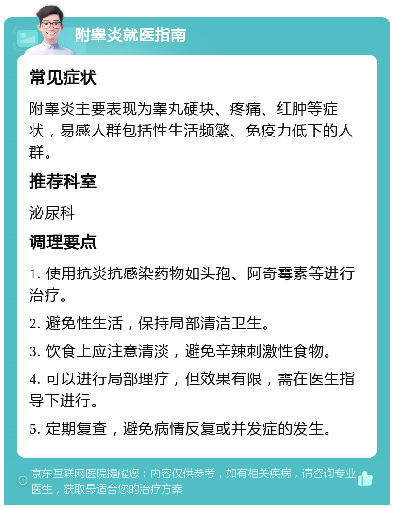 附睾炎就医指南 常见症状 附睾炎主要表现为睾丸硬块、疼痛、红肿等症状，易感人群包括性生活频繁、免疫力低下的人群。 推荐科室 泌尿科 调理要点 1. 使用抗炎抗感染药物如头孢、阿奇霉素等进行治疗。 2. 避免性生活，保持局部清洁卫生。 3. 饮食上应注意清淡，避免辛辣刺激性食物。 4. 可以进行局部理疗，但效果有限，需在医生指导下进行。 5. 定期复查，避免病情反复或并发症的发生。