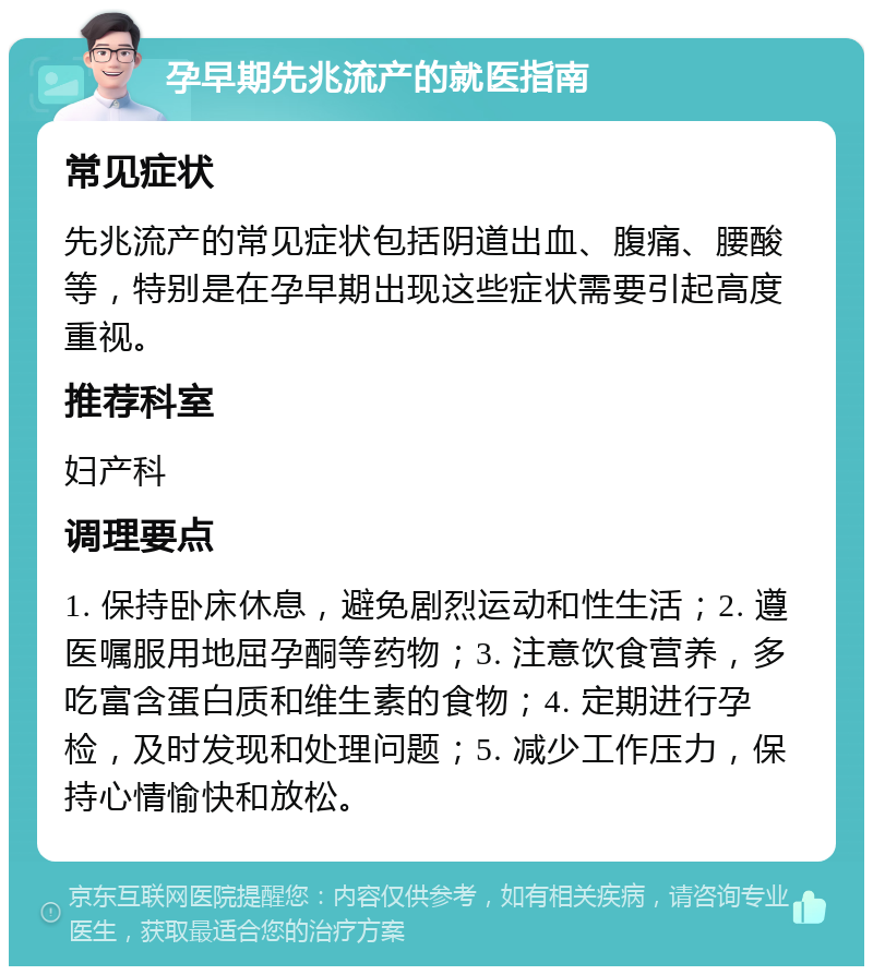 孕早期先兆流产的就医指南 常见症状 先兆流产的常见症状包括阴道出血、腹痛、腰酸等，特别是在孕早期出现这些症状需要引起高度重视。 推荐科室 妇产科 调理要点 1. 保持卧床休息，避免剧烈运动和性生活；2. 遵医嘱服用地屈孕酮等药物；3. 注意饮食营养，多吃富含蛋白质和维生素的食物；4. 定期进行孕检，及时发现和处理问题；5. 减少工作压力，保持心情愉快和放松。