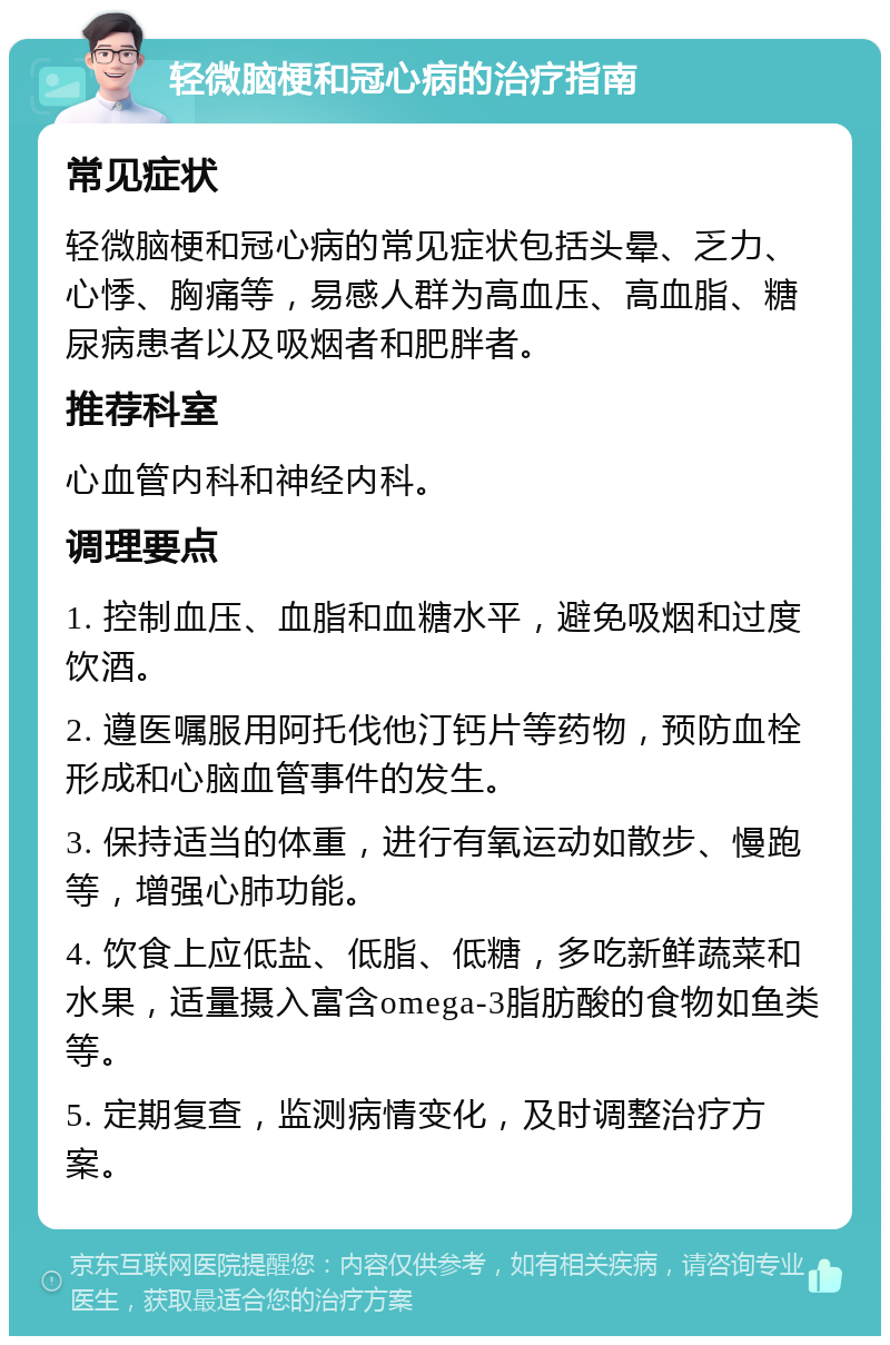 轻微脑梗和冠心病的治疗指南 常见症状 轻微脑梗和冠心病的常见症状包括头晕、乏力、心悸、胸痛等，易感人群为高血压、高血脂、糖尿病患者以及吸烟者和肥胖者。 推荐科室 心血管内科和神经内科。 调理要点 1. 控制血压、血脂和血糖水平，避免吸烟和过度饮酒。 2. 遵医嘱服用阿托伐他汀钙片等药物，预防血栓形成和心脑血管事件的发生。 3. 保持适当的体重，进行有氧运动如散步、慢跑等，增强心肺功能。 4. 饮食上应低盐、低脂、低糖，多吃新鲜蔬菜和水果，适量摄入富含omega-3脂肪酸的食物如鱼类等。 5. 定期复查，监测病情变化，及时调整治疗方案。