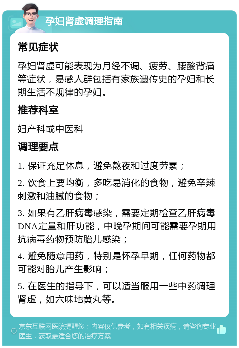 孕妇肾虚调理指南 常见症状 孕妇肾虚可能表现为月经不调、疲劳、腰酸背痛等症状，易感人群包括有家族遗传史的孕妇和长期生活不规律的孕妇。 推荐科室 妇产科或中医科 调理要点 1. 保证充足休息，避免熬夜和过度劳累； 2. 饮食上要均衡，多吃易消化的食物，避免辛辣刺激和油腻的食物； 3. 如果有乙肝病毒感染，需要定期检查乙肝病毒DNA定量和肝功能，中晚孕期间可能需要孕期用抗病毒药物预防胎儿感染； 4. 避免随意用药，特别是怀孕早期，任何药物都可能对胎儿产生影响； 5. 在医生的指导下，可以适当服用一些中药调理肾虚，如六味地黄丸等。