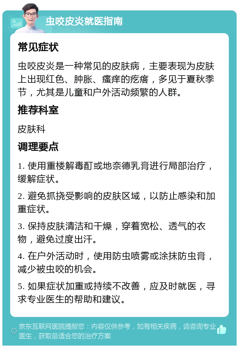 虫咬皮炎就医指南 常见症状 虫咬皮炎是一种常见的皮肤病，主要表现为皮肤上出现红色、肿胀、瘙痒的疙瘩，多见于夏秋季节，尤其是儿童和户外活动频繁的人群。 推荐科室 皮肤科 调理要点 1. 使用重楼解毒酊或地奈德乳膏进行局部治疗，缓解症状。 2. 避免抓挠受影响的皮肤区域，以防止感染和加重症状。 3. 保持皮肤清洁和干燥，穿着宽松、透气的衣物，避免过度出汗。 4. 在户外活动时，使用防虫喷雾或涂抹防虫膏，减少被虫咬的机会。 5. 如果症状加重或持续不改善，应及时就医，寻求专业医生的帮助和建议。