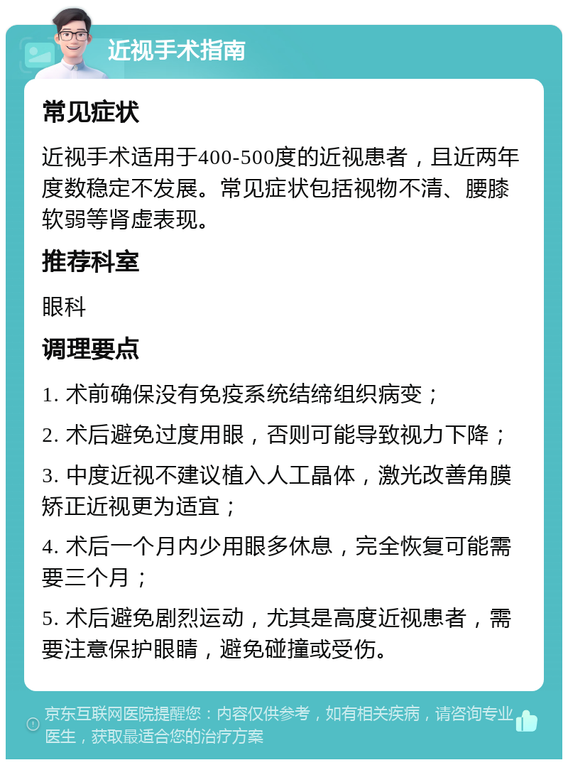 近视手术指南 常见症状 近视手术适用于400-500度的近视患者，且近两年度数稳定不发展。常见症状包括视物不清、腰膝软弱等肾虚表现。 推荐科室 眼科 调理要点 1. 术前确保没有免疫系统结缔组织病变； 2. 术后避免过度用眼，否则可能导致视力下降； 3. 中度近视不建议植入人工晶体，激光改善角膜矫正近视更为适宜； 4. 术后一个月内少用眼多休息，完全恢复可能需要三个月； 5. 术后避免剧烈运动，尤其是高度近视患者，需要注意保护眼睛，避免碰撞或受伤。