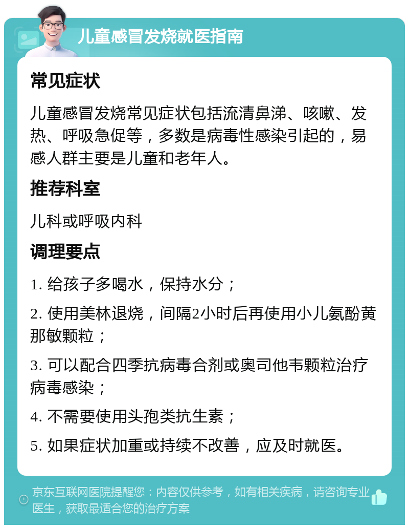 儿童感冒发烧就医指南 常见症状 儿童感冒发烧常见症状包括流清鼻涕、咳嗽、发热、呼吸急促等，多数是病毒性感染引起的，易感人群主要是儿童和老年人。 推荐科室 儿科或呼吸内科 调理要点 1. 给孩子多喝水，保持水分； 2. 使用美林退烧，间隔2小时后再使用小儿氨酚黄那敏颗粒； 3. 可以配合四季抗病毒合剂或奥司他韦颗粒治疗病毒感染； 4. 不需要使用头孢类抗生素； 5. 如果症状加重或持续不改善，应及时就医。