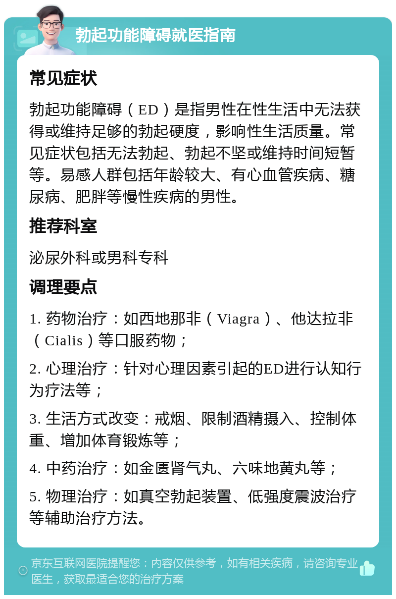 勃起功能障碍就医指南 常见症状 勃起功能障碍（ED）是指男性在性生活中无法获得或维持足够的勃起硬度，影响性生活质量。常见症状包括无法勃起、勃起不坚或维持时间短暂等。易感人群包括年龄较大、有心血管疾病、糖尿病、肥胖等慢性疾病的男性。 推荐科室 泌尿外科或男科专科 调理要点 1. 药物治疗：如西地那非（Viagra）、他达拉非（Cialis）等口服药物； 2. 心理治疗：针对心理因素引起的ED进行认知行为疗法等； 3. 生活方式改变：戒烟、限制酒精摄入、控制体重、增加体育锻炼等； 4. 中药治疗：如金匮肾气丸、六味地黄丸等； 5. 物理治疗：如真空勃起装置、低强度震波治疗等辅助治疗方法。