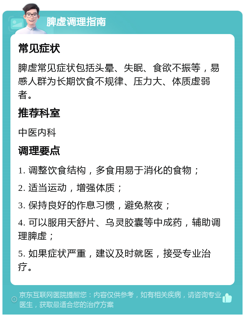 脾虚调理指南 常见症状 脾虚常见症状包括头晕、失眠、食欲不振等，易感人群为长期饮食不规律、压力大、体质虚弱者。 推荐科室 中医内科 调理要点 1. 调整饮食结构，多食用易于消化的食物； 2. 适当运动，增强体质； 3. 保持良好的作息习惯，避免熬夜； 4. 可以服用天舒片、乌灵胶囊等中成药，辅助调理脾虚； 5. 如果症状严重，建议及时就医，接受专业治疗。