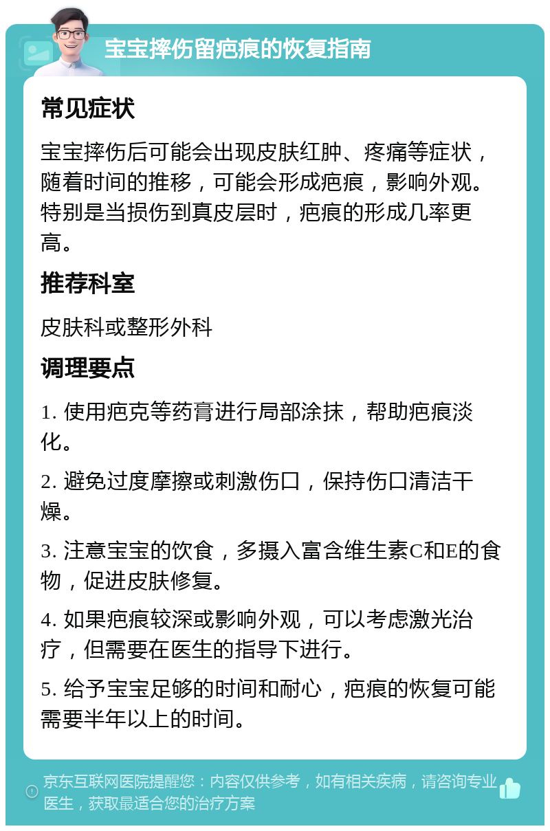 宝宝摔伤留疤痕的恢复指南 常见症状 宝宝摔伤后可能会出现皮肤红肿、疼痛等症状，随着时间的推移，可能会形成疤痕，影响外观。特别是当损伤到真皮层时，疤痕的形成几率更高。 推荐科室 皮肤科或整形外科 调理要点 1. 使用疤克等药膏进行局部涂抹，帮助疤痕淡化。 2. 避免过度摩擦或刺激伤口，保持伤口清洁干燥。 3. 注意宝宝的饮食，多摄入富含维生素C和E的食物，促进皮肤修复。 4. 如果疤痕较深或影响外观，可以考虑激光治疗，但需要在医生的指导下进行。 5. 给予宝宝足够的时间和耐心，疤痕的恢复可能需要半年以上的时间。