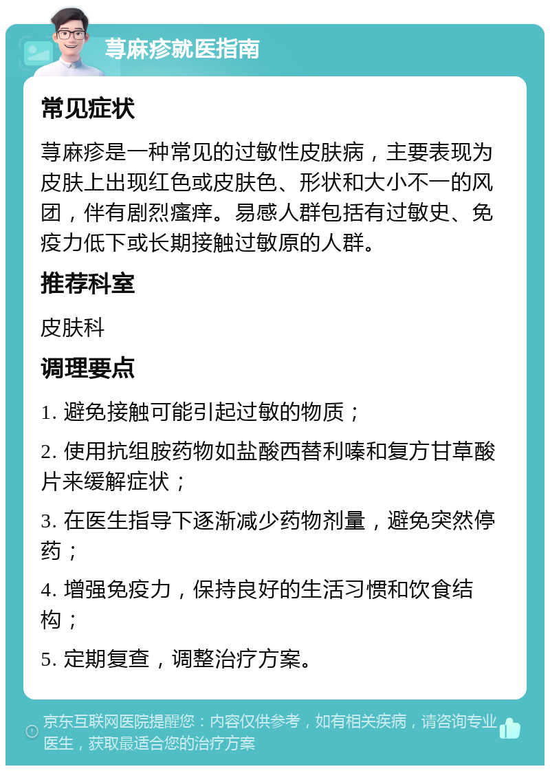 荨麻疹就医指南 常见症状 荨麻疹是一种常见的过敏性皮肤病，主要表现为皮肤上出现红色或皮肤色、形状和大小不一的风团，伴有剧烈瘙痒。易感人群包括有过敏史、免疫力低下或长期接触过敏原的人群。 推荐科室 皮肤科 调理要点 1. 避免接触可能引起过敏的物质； 2. 使用抗组胺药物如盐酸西替利嗪和复方甘草酸片来缓解症状； 3. 在医生指导下逐渐减少药物剂量，避免突然停药； 4. 增强免疫力，保持良好的生活习惯和饮食结构； 5. 定期复查，调整治疗方案。