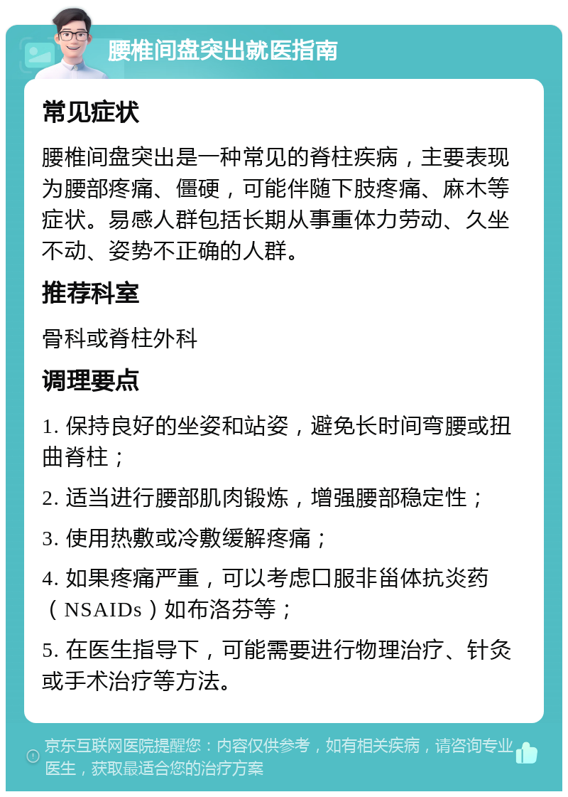 腰椎间盘突出就医指南 常见症状 腰椎间盘突出是一种常见的脊柱疾病，主要表现为腰部疼痛、僵硬，可能伴随下肢疼痛、麻木等症状。易感人群包括长期从事重体力劳动、久坐不动、姿势不正确的人群。 推荐科室 骨科或脊柱外科 调理要点 1. 保持良好的坐姿和站姿，避免长时间弯腰或扭曲脊柱； 2. 适当进行腰部肌肉锻炼，增强腰部稳定性； 3. 使用热敷或冷敷缓解疼痛； 4. 如果疼痛严重，可以考虑口服非甾体抗炎药（NSAIDs）如布洛芬等； 5. 在医生指导下，可能需要进行物理治疗、针灸或手术治疗等方法。