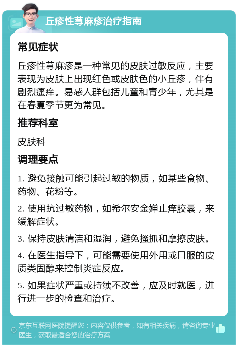 丘疹性荨麻疹治疗指南 常见症状 丘疹性荨麻疹是一种常见的皮肤过敏反应，主要表现为皮肤上出现红色或皮肤色的小丘疹，伴有剧烈瘙痒。易感人群包括儿童和青少年，尤其是在春夏季节更为常见。 推荐科室 皮肤科 调理要点 1. 避免接触可能引起过敏的物质，如某些食物、药物、花粉等。 2. 使用抗过敏药物，如希尔安金婵止痒胶囊，来缓解症状。 3. 保持皮肤清洁和湿润，避免搔抓和摩擦皮肤。 4. 在医生指导下，可能需要使用外用或口服的皮质类固醇来控制炎症反应。 5. 如果症状严重或持续不改善，应及时就医，进行进一步的检查和治疗。