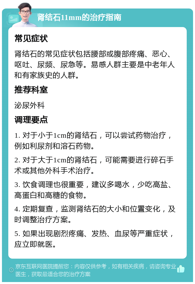 肾结石11mm的治疗指南 常见症状 肾结石的常见症状包括腰部或腹部疼痛、恶心、呕吐、尿频、尿急等。易感人群主要是中老年人和有家族史的人群。 推荐科室 泌尿外科 调理要点 1. 对于小于1cm的肾结石，可以尝试药物治疗，例如利尿剂和溶石药物。 2. 对于大于1cm的肾结石，可能需要进行碎石手术或其他外科手术治疗。 3. 饮食调理也很重要，建议多喝水，少吃高盐、高蛋白和高糖的食物。 4. 定期复查，监测肾结石的大小和位置变化，及时调整治疗方案。 5. 如果出现剧烈疼痛、发热、血尿等严重症状，应立即就医。