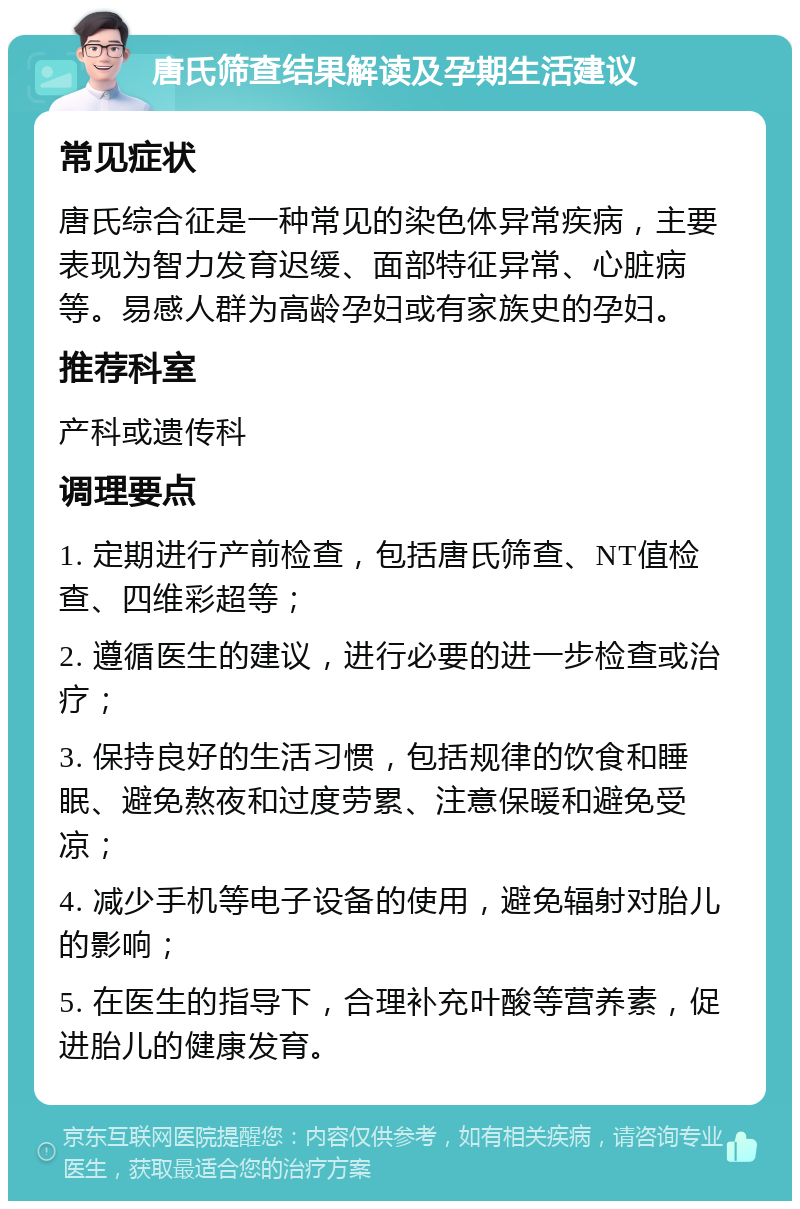 唐氏筛查结果解读及孕期生活建议 常见症状 唐氏综合征是一种常见的染色体异常疾病，主要表现为智力发育迟缓、面部特征异常、心脏病等。易感人群为高龄孕妇或有家族史的孕妇。 推荐科室 产科或遗传科 调理要点 1. 定期进行产前检查，包括唐氏筛查、NT值检查、四维彩超等； 2. 遵循医生的建议，进行必要的进一步检查或治疗； 3. 保持良好的生活习惯，包括规律的饮食和睡眠、避免熬夜和过度劳累、注意保暖和避免受凉； 4. 减少手机等电子设备的使用，避免辐射对胎儿的影响； 5. 在医生的指导下，合理补充叶酸等营养素，促进胎儿的健康发育。