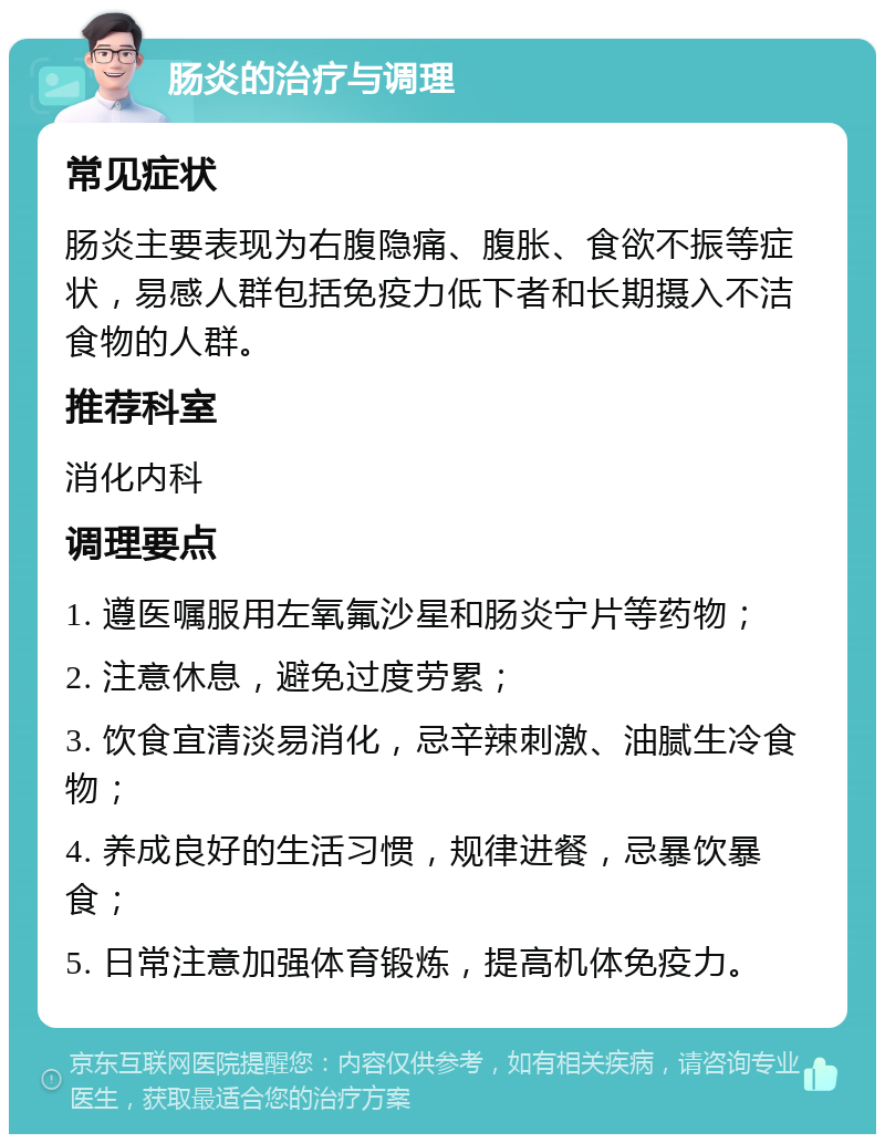 肠炎的治疗与调理 常见症状 肠炎主要表现为右腹隐痛、腹胀、食欲不振等症状，易感人群包括免疫力低下者和长期摄入不洁食物的人群。 推荐科室 消化内科 调理要点 1. 遵医嘱服用左氧氟沙星和肠炎宁片等药物； 2. 注意休息，避免过度劳累； 3. 饮食宜清淡易消化，忌辛辣刺激、油腻生冷食物； 4. 养成良好的生活习惯，规律进餐，忌暴饮暴食； 5. 日常注意加强体育锻炼，提高机体免疫力。