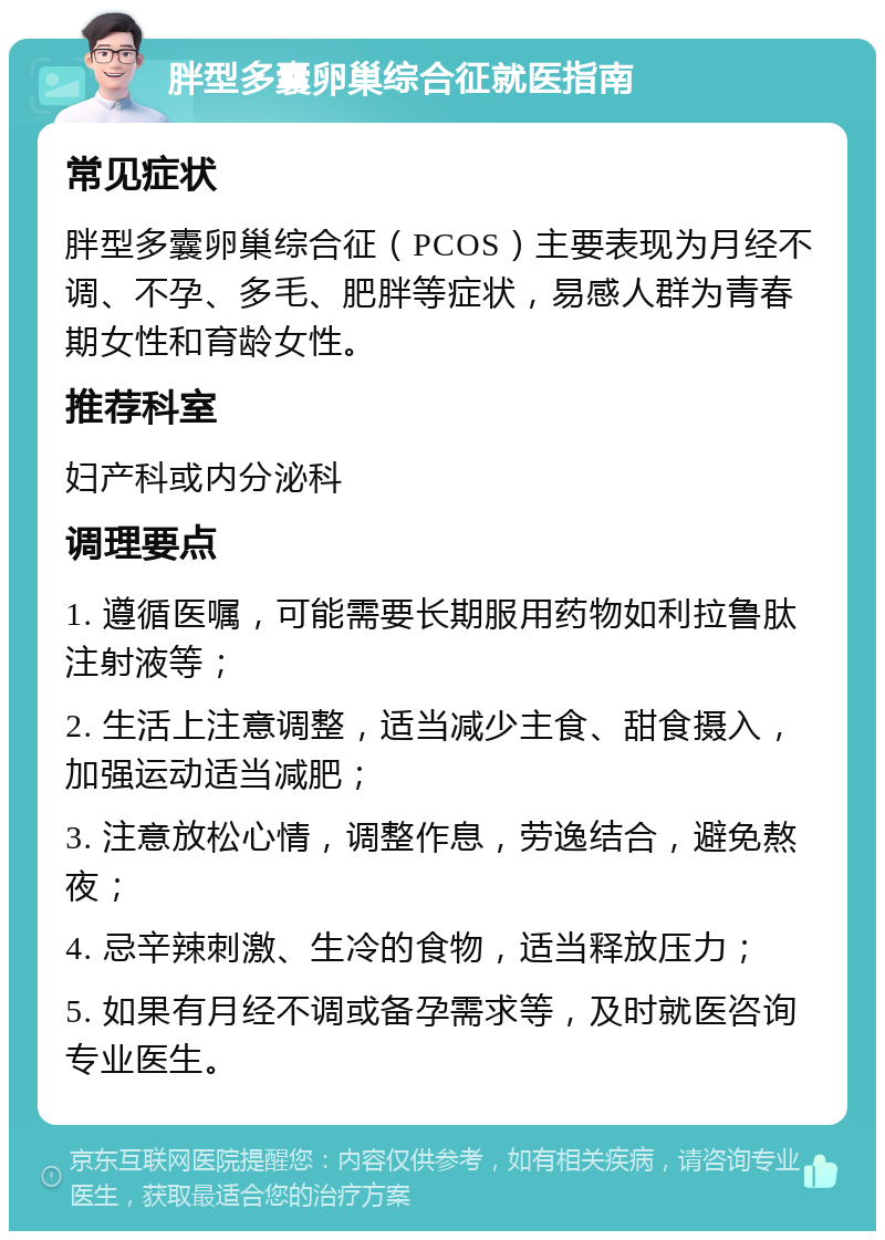 胖型多囊卵巢综合征就医指南 常见症状 胖型多囊卵巢综合征（PCOS）主要表现为月经不调、不孕、多毛、肥胖等症状，易感人群为青春期女性和育龄女性。 推荐科室 妇产科或内分泌科 调理要点 1. 遵循医嘱，可能需要长期服用药物如利拉鲁肽注射液等； 2. 生活上注意调整，适当减少主食、甜食摄入，加强运动适当减肥； 3. 注意放松心情，调整作息，劳逸结合，避免熬夜； 4. 忌辛辣刺激、生冷的食物，适当释放压力； 5. 如果有月经不调或备孕需求等，及时就医咨询专业医生。