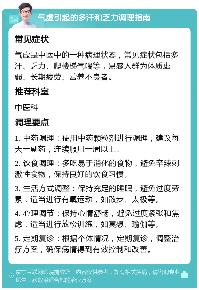 气虚引起的多汗和乏力调理指南 常见症状 气虚是中医中的一种病理状态，常见症状包括多汗、乏力、爬楼梯气喘等，易感人群为体质虚弱、长期疲劳、营养不良者。 推荐科室 中医科 调理要点 1. 中药调理：使用中药颗粒剂进行调理，建议每天一副药，连续服用一周以上。 2. 饮食调理：多吃易于消化的食物，避免辛辣刺激性食物，保持良好的饮食习惯。 3. 生活方式调整：保持充足的睡眠，避免过度劳累，适当进行有氧运动，如散步、太极等。 4. 心理调节：保持心情舒畅，避免过度紧张和焦虑，适当进行放松训练，如冥想、瑜伽等。 5. 定期复诊：根据个体情况，定期复诊，调整治疗方案，确保病情得到有效控制和改善。