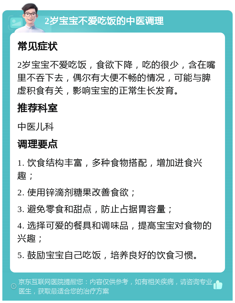 2岁宝宝不爱吃饭的中医调理 常见症状 2岁宝宝不爱吃饭，食欲下降，吃的很少，含在嘴里不吞下去，偶尔有大便不畅的情况，可能与脾虚积食有关，影响宝宝的正常生长发育。 推荐科室 中医儿科 调理要点 1. 饮食结构丰富，多种食物搭配，增加进食兴趣； 2. 使用锌滴剂糖果改善食欲； 3. 避免零食和甜点，防止占据胃容量； 4. 选择可爱的餐具和调味品，提高宝宝对食物的兴趣； 5. 鼓励宝宝自己吃饭，培养良好的饮食习惯。