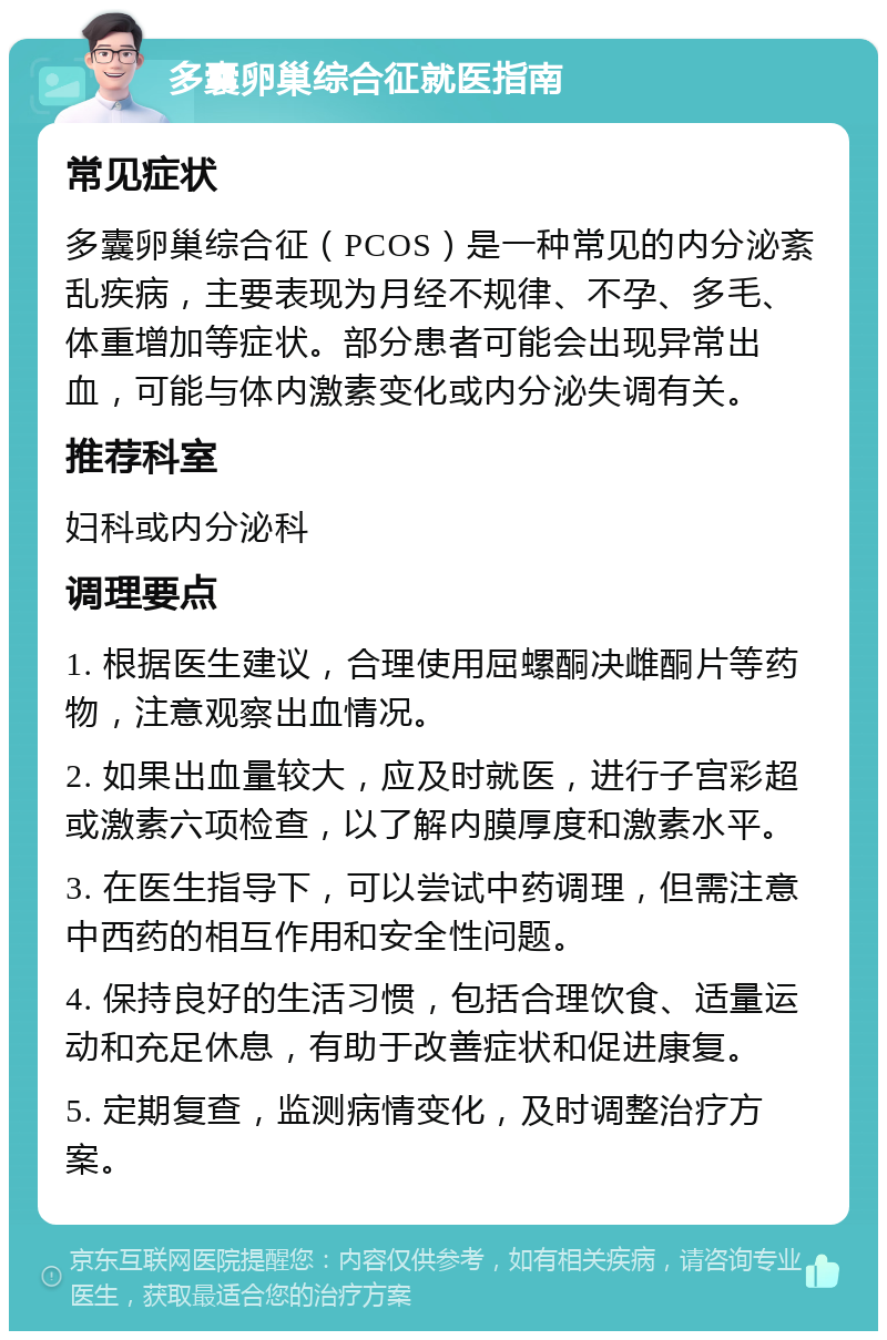 多囊卵巢综合征就医指南 常见症状 多囊卵巢综合征（PCOS）是一种常见的内分泌紊乱疾病，主要表现为月经不规律、不孕、多毛、体重增加等症状。部分患者可能会出现异常出血，可能与体内激素变化或内分泌失调有关。 推荐科室 妇科或内分泌科 调理要点 1. 根据医生建议，合理使用屈螺酮决雌酮片等药物，注意观察出血情况。 2. 如果出血量较大，应及时就医，进行子宫彩超或激素六项检查，以了解内膜厚度和激素水平。 3. 在医生指导下，可以尝试中药调理，但需注意中西药的相互作用和安全性问题。 4. 保持良好的生活习惯，包括合理饮食、适量运动和充足休息，有助于改善症状和促进康复。 5. 定期复查，监测病情变化，及时调整治疗方案。