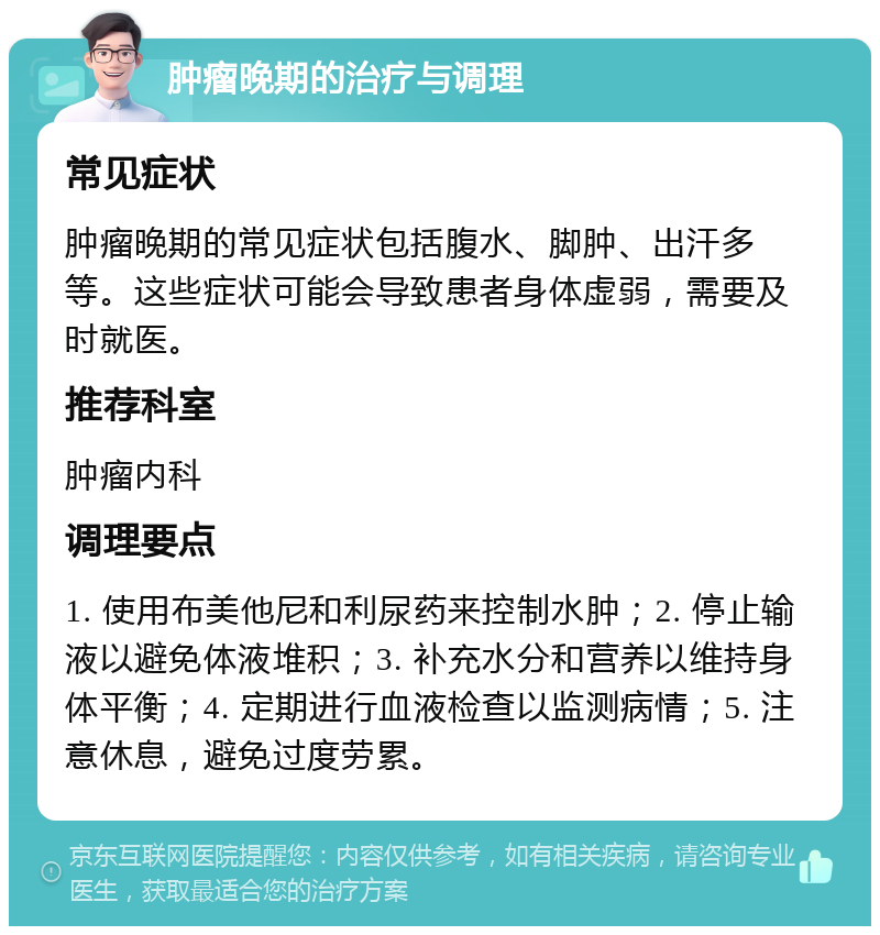 肿瘤晚期的治疗与调理 常见症状 肿瘤晚期的常见症状包括腹水、脚肿、出汗多等。这些症状可能会导致患者身体虚弱，需要及时就医。 推荐科室 肿瘤内科 调理要点 1. 使用布美他尼和利尿药来控制水肿；2. 停止输液以避免体液堆积；3. 补充水分和营养以维持身体平衡；4. 定期进行血液检查以监测病情；5. 注意休息，避免过度劳累。