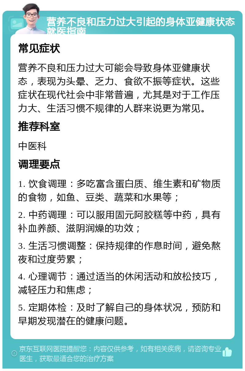 营养不良和压力过大引起的身体亚健康状态就医指南 常见症状 营养不良和压力过大可能会导致身体亚健康状态，表现为头晕、乏力、食欲不振等症状。这些症状在现代社会中非常普遍，尤其是对于工作压力大、生活习惯不规律的人群来说更为常见。 推荐科室 中医科 调理要点 1. 饮食调理：多吃富含蛋白质、维生素和矿物质的食物，如鱼、豆类、蔬菜和水果等； 2. 中药调理：可以服用固元阿胶糕等中药，具有补血养颜、滋阴润燥的功效； 3. 生活习惯调整：保持规律的作息时间，避免熬夜和过度劳累； 4. 心理调节：通过适当的休闲活动和放松技巧，减轻压力和焦虑； 5. 定期体检：及时了解自己的身体状况，预防和早期发现潜在的健康问题。