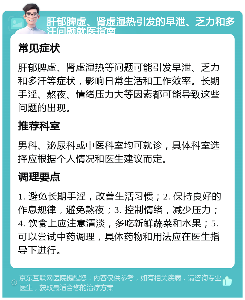 肝郁脾虚、肾虚湿热引发的早泄、乏力和多汗问题就医指南 常见症状 肝郁脾虚、肾虚湿热等问题可能引发早泄、乏力和多汗等症状，影响日常生活和工作效率。长期手淫、熬夜、情绪压力大等因素都可能导致这些问题的出现。 推荐科室 男科、泌尿科或中医科室均可就诊，具体科室选择应根据个人情况和医生建议而定。 调理要点 1. 避免长期手淫，改善生活习惯；2. 保持良好的作息规律，避免熬夜；3. 控制情绪，减少压力；4. 饮食上应注意清淡，多吃新鲜蔬菜和水果；5. 可以尝试中药调理，具体药物和用法应在医生指导下进行。