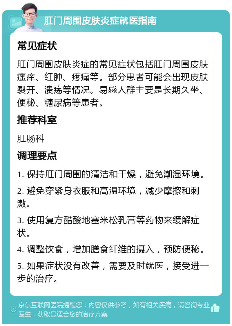 肛门周围皮肤炎症就医指南 常见症状 肛门周围皮肤炎症的常见症状包括肛门周围皮肤瘙痒、红肿、疼痛等。部分患者可能会出现皮肤裂开、溃疡等情况。易感人群主要是长期久坐、便秘、糖尿病等患者。 推荐科室 肛肠科 调理要点 1. 保持肛门周围的清洁和干燥，避免潮湿环境。 2. 避免穿紧身衣服和高温环境，减少摩擦和刺激。 3. 使用复方醋酸地塞米松乳膏等药物来缓解症状。 4. 调整饮食，增加膳食纤维的摄入，预防便秘。 5. 如果症状没有改善，需要及时就医，接受进一步的治疗。