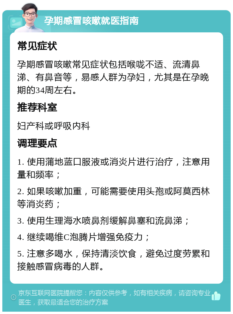 孕期感冒咳嗽就医指南 常见症状 孕期感冒咳嗽常见症状包括喉咙不适、流清鼻涕、有鼻音等，易感人群为孕妇，尤其是在孕晚期的34周左右。 推荐科室 妇产科或呼吸内科 调理要点 1. 使用蒲地蓝口服液或消炎片进行治疗，注意用量和频率； 2. 如果咳嗽加重，可能需要使用头孢或阿莫西林等消炎药； 3. 使用生理海水喷鼻剂缓解鼻塞和流鼻涕； 4. 继续喝维C泡腾片增强免疫力； 5. 注意多喝水，保持清淡饮食，避免过度劳累和接触感冒病毒的人群。