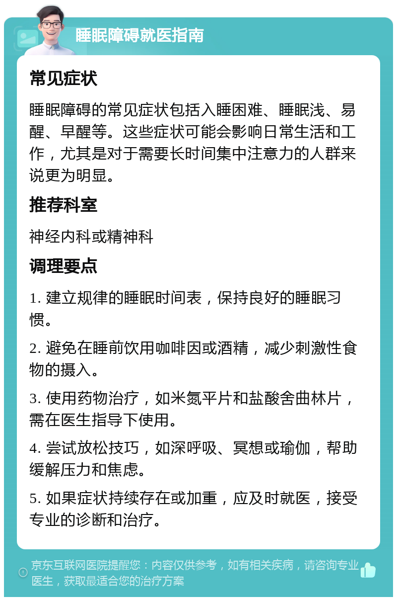 睡眠障碍就医指南 常见症状 睡眠障碍的常见症状包括入睡困难、睡眠浅、易醒、早醒等。这些症状可能会影响日常生活和工作，尤其是对于需要长时间集中注意力的人群来说更为明显。 推荐科室 神经内科或精神科 调理要点 1. 建立规律的睡眠时间表，保持良好的睡眠习惯。 2. 避免在睡前饮用咖啡因或酒精，减少刺激性食物的摄入。 3. 使用药物治疗，如米氮平片和盐酸舍曲林片，需在医生指导下使用。 4. 尝试放松技巧，如深呼吸、冥想或瑜伽，帮助缓解压力和焦虑。 5. 如果症状持续存在或加重，应及时就医，接受专业的诊断和治疗。