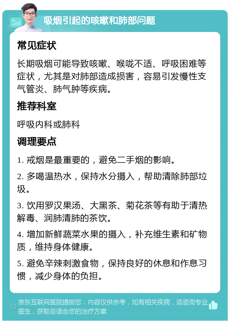 吸烟引起的咳嗽和肺部问题 常见症状 长期吸烟可能导致咳嗽、喉咙不适、呼吸困难等症状，尤其是对肺部造成损害，容易引发慢性支气管炎、肺气肿等疾病。 推荐科室 呼吸内科或肺科 调理要点 1. 戒烟是最重要的，避免二手烟的影响。 2. 多喝温热水，保持水分摄入，帮助清除肺部垃圾。 3. 饮用罗汉果汤、大黑茶、菊花茶等有助于清热解毒、润肺清肺的茶饮。 4. 增加新鲜蔬菜水果的摄入，补充维生素和矿物质，维持身体健康。 5. 避免辛辣刺激食物，保持良好的休息和作息习惯，减少身体的负担。