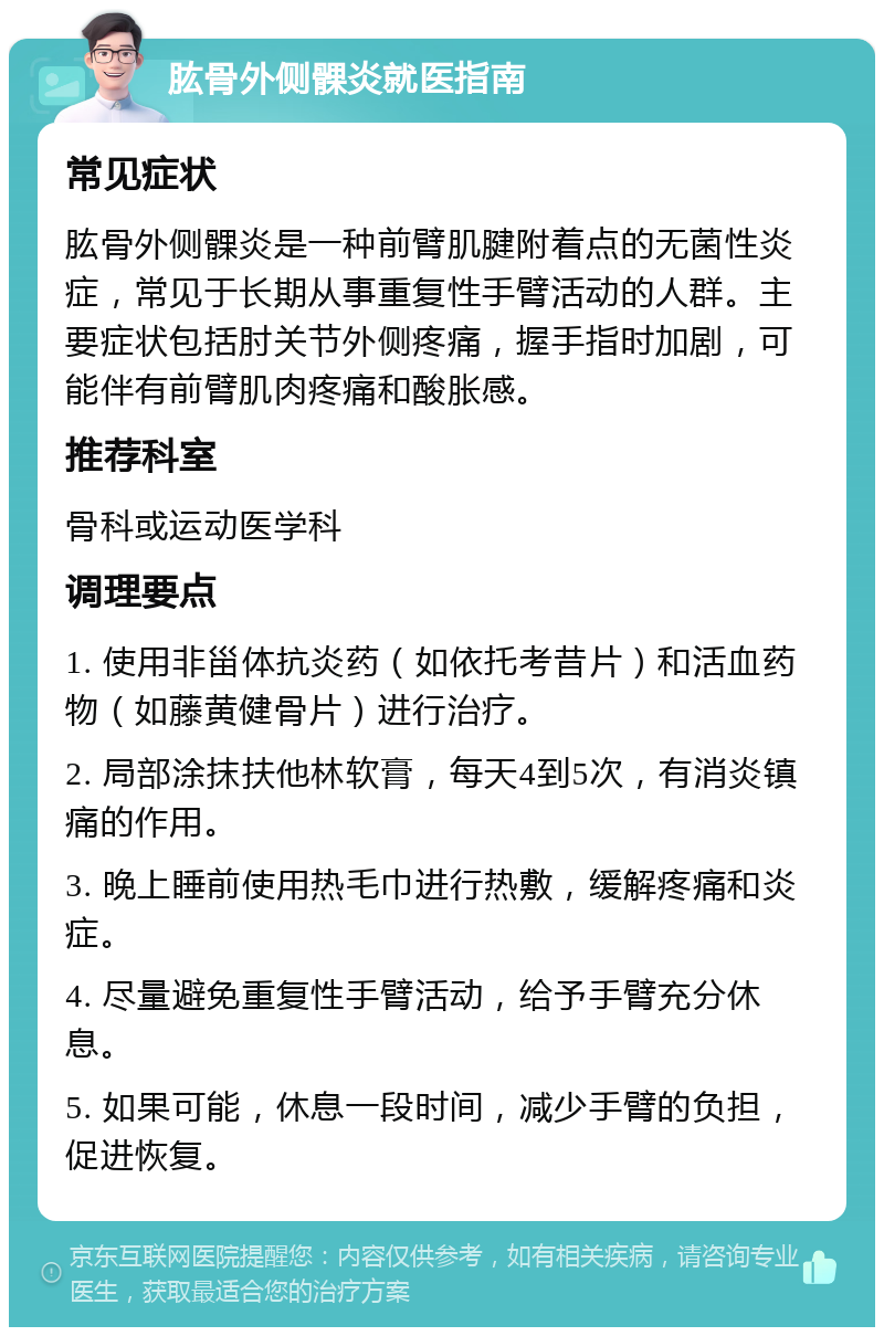 肱骨外侧髁炎就医指南 常见症状 肱骨外侧髁炎是一种前臂肌腱附着点的无菌性炎症，常见于长期从事重复性手臂活动的人群。主要症状包括肘关节外侧疼痛，握手指时加剧，可能伴有前臂肌肉疼痛和酸胀感。 推荐科室 骨科或运动医学科 调理要点 1. 使用非甾体抗炎药（如依托考昔片）和活血药物（如藤黄健骨片）进行治疗。 2. 局部涂抹扶他林软膏，每天4到5次，有消炎镇痛的作用。 3. 晚上睡前使用热毛巾进行热敷，缓解疼痛和炎症。 4. 尽量避免重复性手臂活动，给予手臂充分休息。 5. 如果可能，休息一段时间，减少手臂的负担，促进恢复。