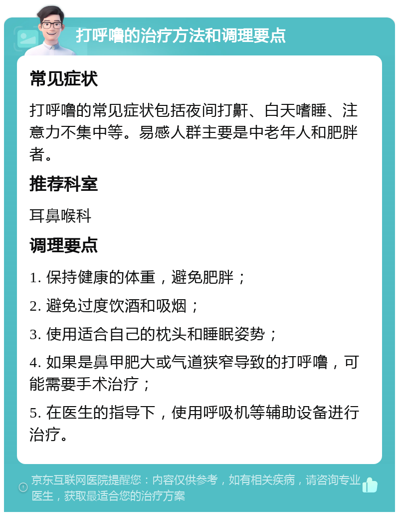 打呼噜的治疗方法和调理要点 常见症状 打呼噜的常见症状包括夜间打鼾、白天嗜睡、注意力不集中等。易感人群主要是中老年人和肥胖者。 推荐科室 耳鼻喉科 调理要点 1. 保持健康的体重，避免肥胖； 2. 避免过度饮酒和吸烟； 3. 使用适合自己的枕头和睡眠姿势； 4. 如果是鼻甲肥大或气道狭窄导致的打呼噜，可能需要手术治疗； 5. 在医生的指导下，使用呼吸机等辅助设备进行治疗。