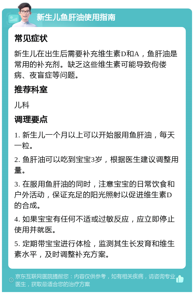 新生儿鱼肝油使用指南 常见症状 新生儿在出生后需要补充维生素D和A，鱼肝油是常用的补充剂。缺乏这些维生素可能导致佝偻病、夜盲症等问题。 推荐科室 儿科 调理要点 1. 新生儿一个月以上可以开始服用鱼肝油，每天一粒。 2. 鱼肝油可以吃到宝宝3岁，根据医生建议调整用量。 3. 在服用鱼肝油的同时，注意宝宝的日常饮食和户外活动，保证充足的阳光照射以促进维生素D的合成。 4. 如果宝宝有任何不适或过敏反应，应立即停止使用并就医。 5. 定期带宝宝进行体检，监测其生长发育和维生素水平，及时调整补充方案。