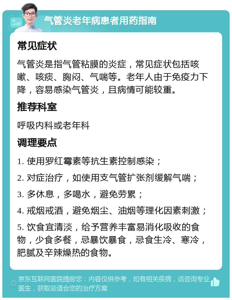 气管炎老年病患者用药指南 常见症状 气管炎是指气管粘膜的炎症，常见症状包括咳嗽、咳痰、胸闷、气喘等。老年人由于免疫力下降，容易感染气管炎，且病情可能较重。 推荐科室 呼吸内科或老年科 调理要点 1. 使用罗红霉素等抗生素控制感染； 2. 对症治疗，如使用支气管扩张剂缓解气喘； 3. 多休息，多喝水，避免劳累； 4. 戒烟戒酒，避免烟尘、油烟等理化因素刺激； 5. 饮食宜清淡，给予营养丰富易消化吸收的食物，少食多餐，忌暴饮暴食，忌食生冷、寒冷，肥腻及辛辣燥热的食物。