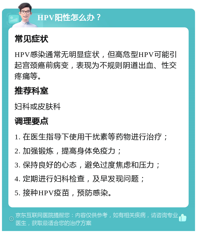 HPV阳性怎么办？ 常见症状 HPV感染通常无明显症状，但高危型HPV可能引起宫颈癌前病变，表现为不规则阴道出血、性交疼痛等。 推荐科室 妇科或皮肤科 调理要点 1. 在医生指导下使用干扰素等药物进行治疗； 2. 加强锻炼，提高身体免疫力； 3. 保持良好的心态，避免过度焦虑和压力； 4. 定期进行妇科检查，及早发现问题； 5. 接种HPV疫苗，预防感染。