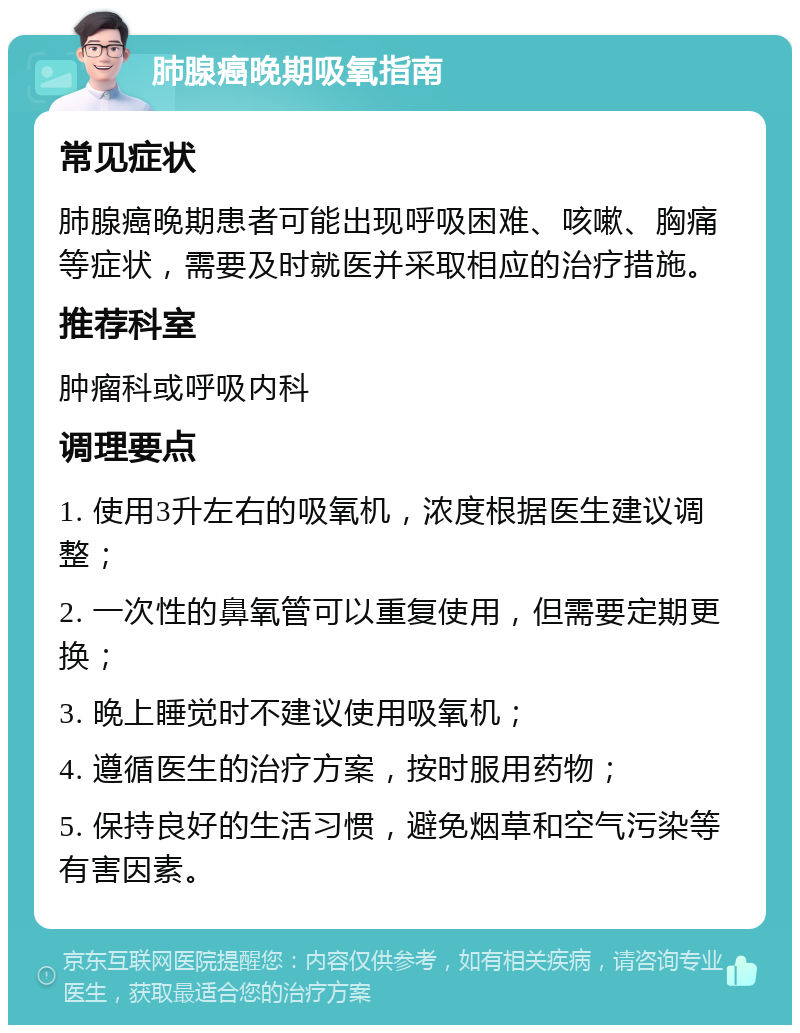 肺腺癌晚期吸氧指南 常见症状 肺腺癌晚期患者可能出现呼吸困难、咳嗽、胸痛等症状，需要及时就医并采取相应的治疗措施。 推荐科室 肿瘤科或呼吸内科 调理要点 1. 使用3升左右的吸氧机，浓度根据医生建议调整； 2. 一次性的鼻氧管可以重复使用，但需要定期更换； 3. 晚上睡觉时不建议使用吸氧机； 4. 遵循医生的治疗方案，按时服用药物； 5. 保持良好的生活习惯，避免烟草和空气污染等有害因素。