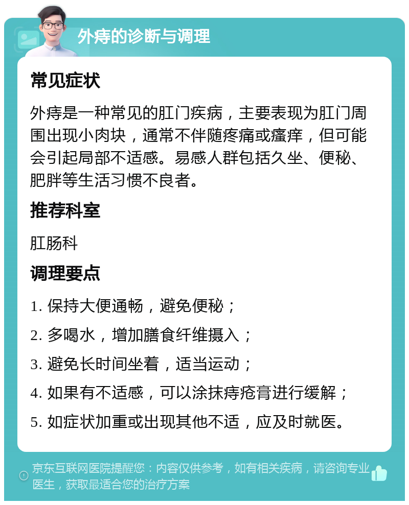 外痔的诊断与调理 常见症状 外痔是一种常见的肛门疾病，主要表现为肛门周围出现小肉块，通常不伴随疼痛或瘙痒，但可能会引起局部不适感。易感人群包括久坐、便秘、肥胖等生活习惯不良者。 推荐科室 肛肠科 调理要点 1. 保持大便通畅，避免便秘； 2. 多喝水，增加膳食纤维摄入； 3. 避免长时间坐着，适当运动； 4. 如果有不适感，可以涂抹痔疮膏进行缓解； 5. 如症状加重或出现其他不适，应及时就医。