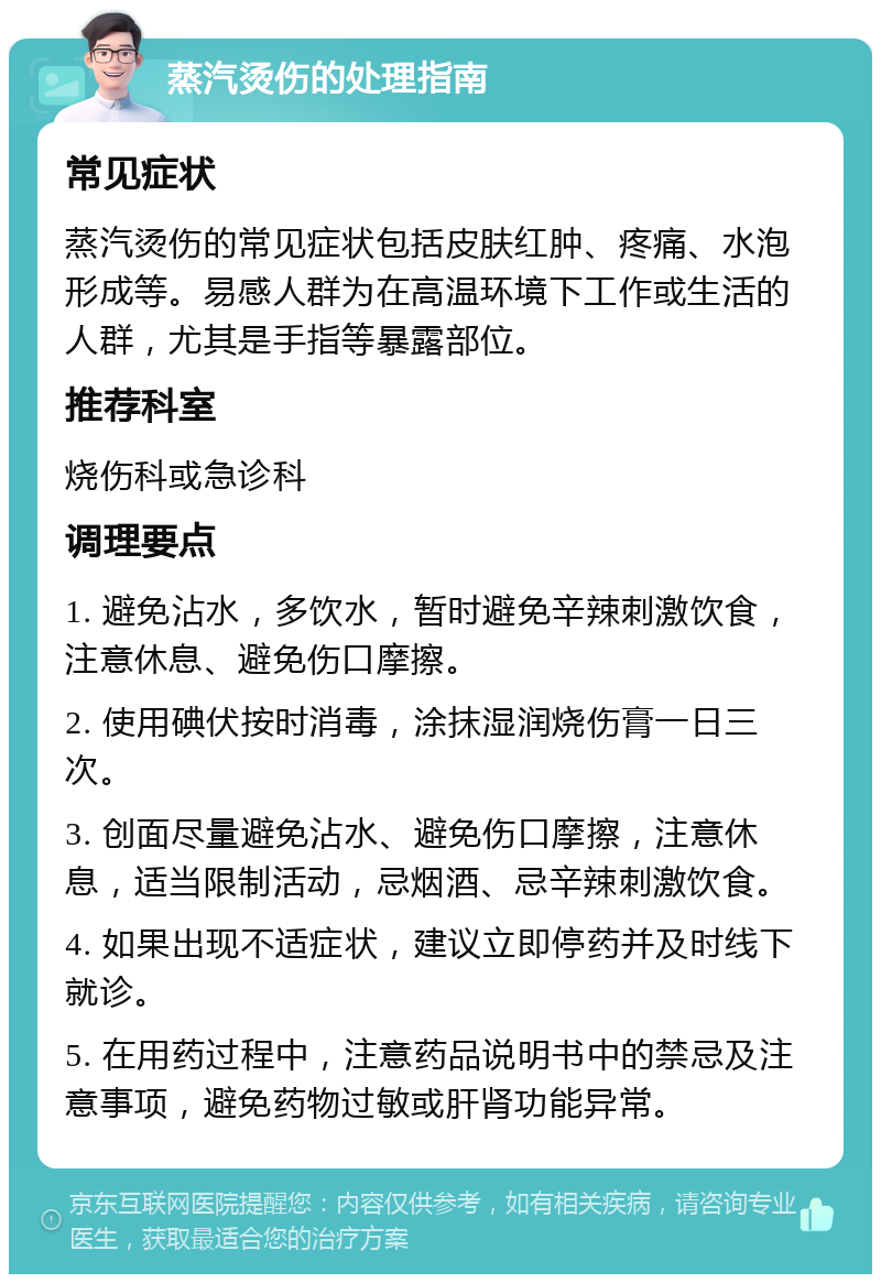 蒸汽烫伤的处理指南 常见症状 蒸汽烫伤的常见症状包括皮肤红肿、疼痛、水泡形成等。易感人群为在高温环境下工作或生活的人群，尤其是手指等暴露部位。 推荐科室 烧伤科或急诊科 调理要点 1. 避免沾水，多饮水，暂时避免辛辣刺激饮食，注意休息、避免伤口摩擦。 2. 使用碘伏按时消毒，涂抹湿润烧伤膏一日三次。 3. 创面尽量避免沾水、避免伤口摩擦，注意休息，适当限制活动，忌烟酒、忌辛辣刺激饮食。 4. 如果出现不适症状，建议立即停药并及时线下就诊。 5. 在用药过程中，注意药品说明书中的禁忌及注意事项，避免药物过敏或肝肾功能异常。